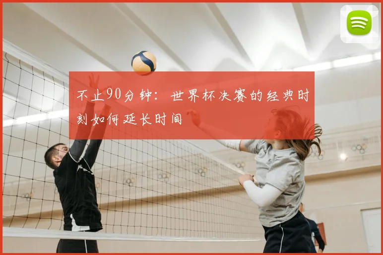 不止90分钟：世界杯决赛的经典时刻如何延长时间
