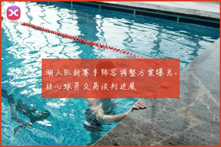 湖人队新赛季阵容调整方案曝光，核心球员交易谈判进展