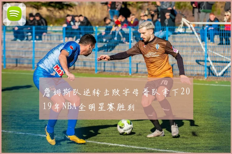 詹姆斯队逆转击败字母哥队拿下2019年NBA全明星赛胜利