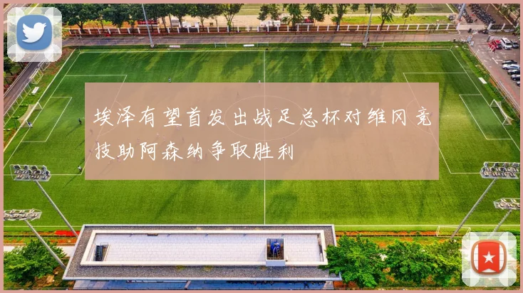 埃泽有望首发出战足总杯对维冈竞技助阿森纳争取胜利