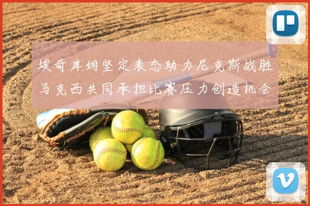 埃奇库姆坚定表态助力尼克斯战胜马克西共同承担比赛压力创造机会